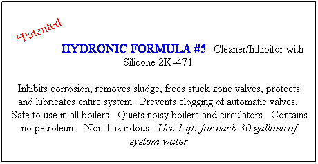 Text Box: HYDRONIC FORMULA #5  Cleaner/Inhibitor with Silicone 2K-471  
Inhibits corrosion, removes sludge, frees stuck zone valves, protects and lubricates entire system.  Prevents clogging of automatic valves.  Safe to use in all boilers.  Quiets noisy boilers and circulators.  Contains no petroleum.  Non-hazardous.  Use 1 qt. for each 30 gallons of system water
 
