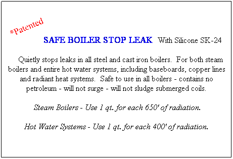 Text Box: SAFE BOILER STOP LEAK  With Silicone SK-24  
    Quietly stops leaks in all steel and cast iron boilers.  For both steam boilers and entire hot water systems, including baseboards, copper lines and radiant heat systems.  Safe to use in all boilers - contains no petroleum - will not surge - will not sludge submerged coils.
 Steam Boilers - Use 1 qt. for each 650' of radiation.
Hot Water Systems - Use 1 qt. for each 400' of radiation.
 
