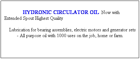 Text Box:                HYDRONIC CIRCULATOR OIL  Now with Extended Spout Highest Quality
    Lubrication for bearing assemblies, electric motors and generator sets - All purpose oil with 1000 uses on the job, home or farm.
 
