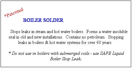 Text Box: BOILER SOLDER  
    Stops leaks in steam and hot water boilers.  Forms a water insoluble seal in old and new installations.  Contains no petroleum.  Stopping leaks in boilers & hot water systems for over 60 years.  
* Do not use in boilers with submerged coils - use SAFE Liquid Boiler Stop Leak.
 
