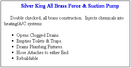 Text Box:            Silver King All Brass Force & Suction Pump    
    Double checked, all brass construction.  Injects chemicals into heating/A/C systems.
Opens Clogged Drains.
Empties Toilets & Traps.
Drains Plumbing Fixtures.
Hose Attaches to either End.
Rebuildable
 

